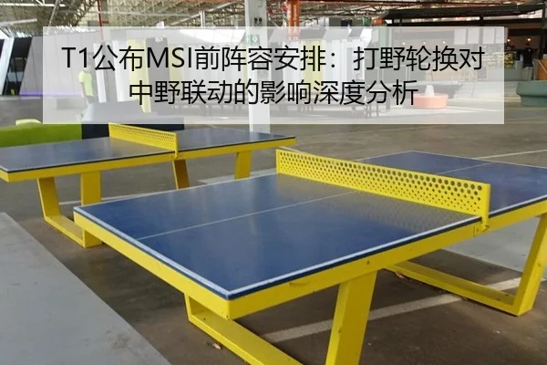 T1公布MSI前阵容安排：打野轮换对中野联动的影响深度分析
